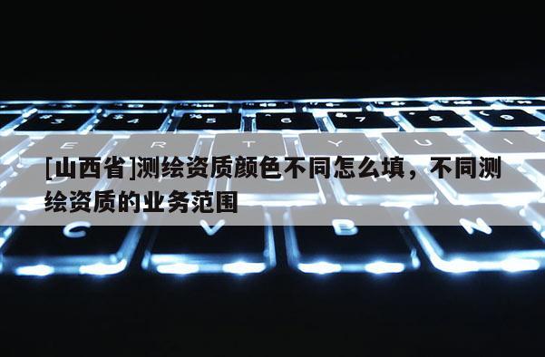[山西省]测绘资质颜色不同怎么填，不同测绘资质的业务范围