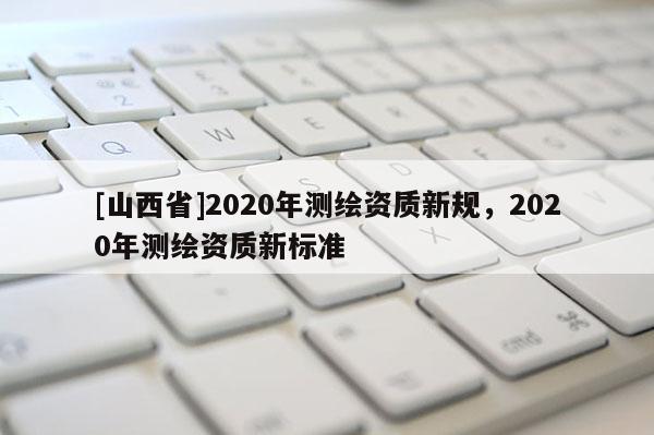 [山西省]2020年测绘资质新规，2020年测绘资质新标准
