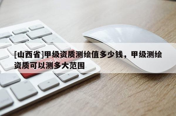 [山西省]甲级资质测绘值多少钱，甲级测绘资质可以测多大范围