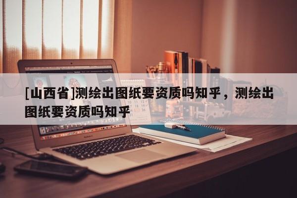 [山西省]测绘出图纸要资质吗知乎，测绘出图纸要资质吗知乎