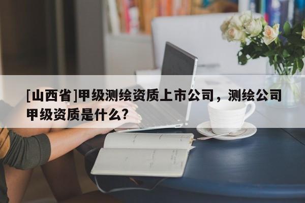 [山西省]甲级测绘资质上市公司，测绘公司甲级资质是什么?