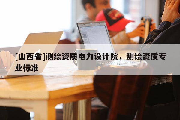 [山西省]测绘资质电力设计院，测绘资质专业标准