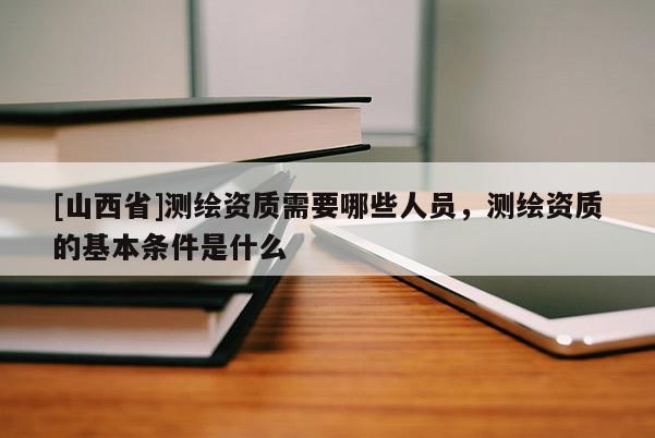 [山西省]测绘资质需要哪些人员，测绘资质的基本条件是什么