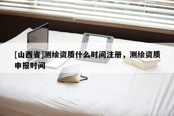 [山西省]测绘资质什么时间注册，测绘资质申报时间