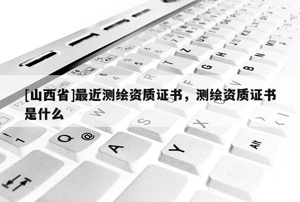 [山西省]最近测绘资质证书，测绘资质证书是什么