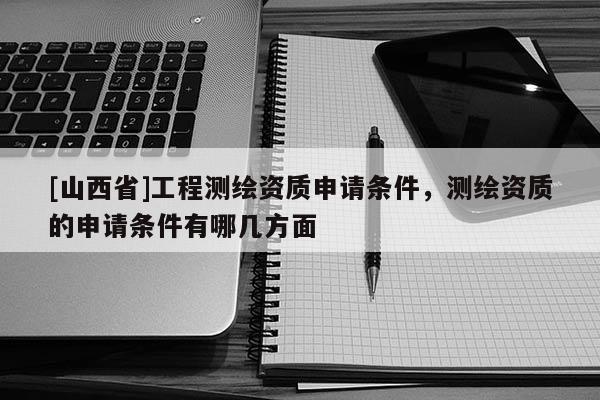 [山西省]工程测绘资质申请条件，测绘资质的申请条件有哪几方面