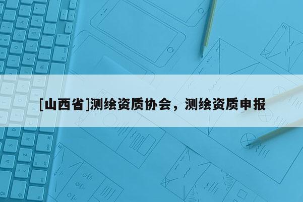 [山西省]测绘资质协会，测绘资质申报