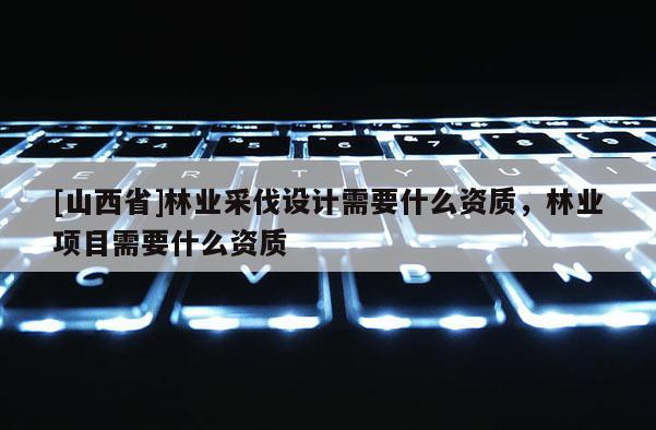 [山西省]林业采伐设计需要什么资质，林业项目需要什么资质