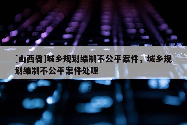 [山西省]城乡规划编制不公平案件，城乡规划编制不公平案件处理