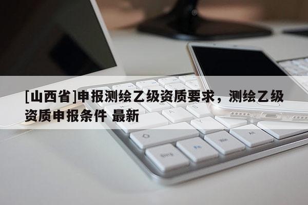 [山西省]申报测绘乙级资质要求，测绘乙级资质申报条件 最新