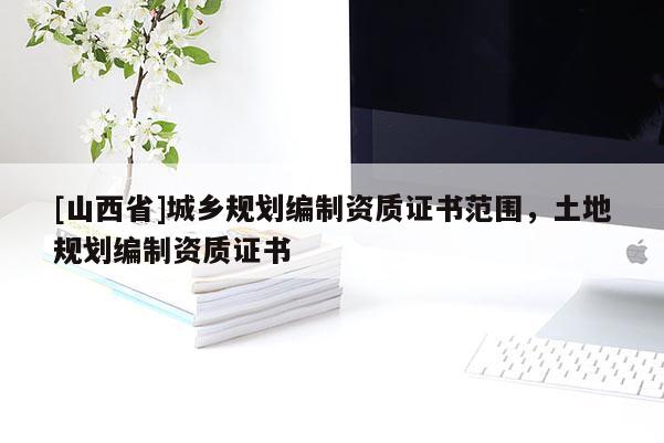 [山西省]城乡规划编制资质证书范围，土地规划编制资质证书