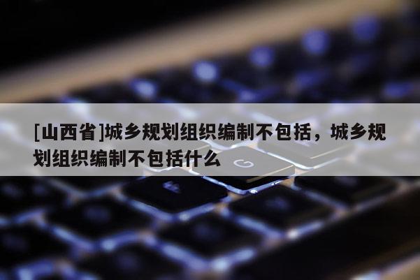 [山西省]城乡规划组织编制不包括，城乡规划组织编制不包括什么