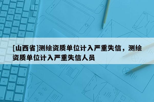 [山西省]测绘资质单位计入严重失信，测绘资质单位计入严重失信人员