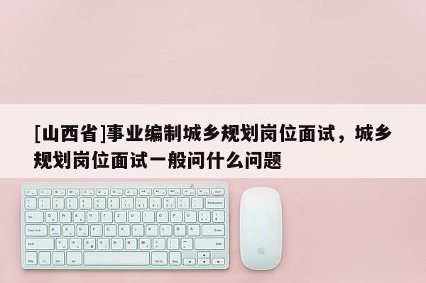 [山西省]事业编制城乡规划岗位面试，城乡规划岗位面试一般问什么问题