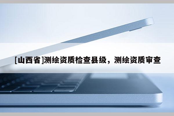 [山西省]测绘资质检查县级，测绘资质审查