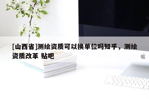 [山西省]测绘资质可以换单位吗知乎，测绘资质改革 贴吧