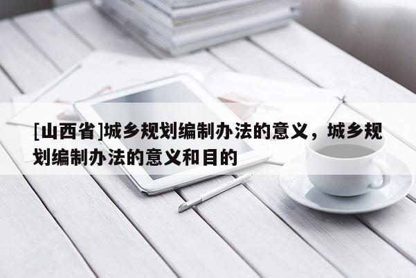 [山西省]城乡规划编制办法的意义，城乡规划编制办法的意义和目的