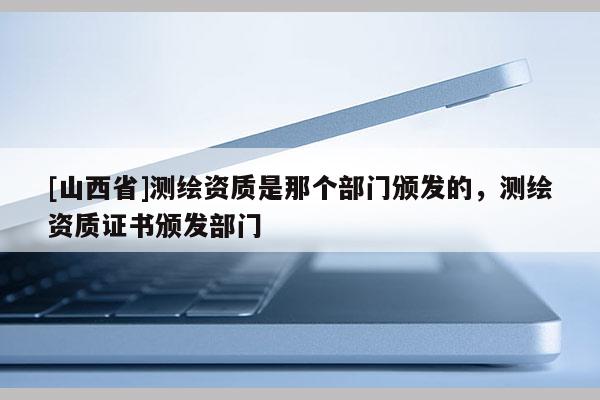 [山西省]测绘资质是那个部门颁发的，测绘资质证书颁发部门