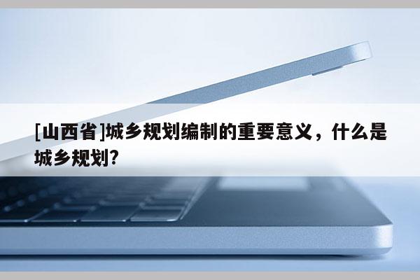 [山西省]城乡规划编制的重要意义，什么是城乡规划?