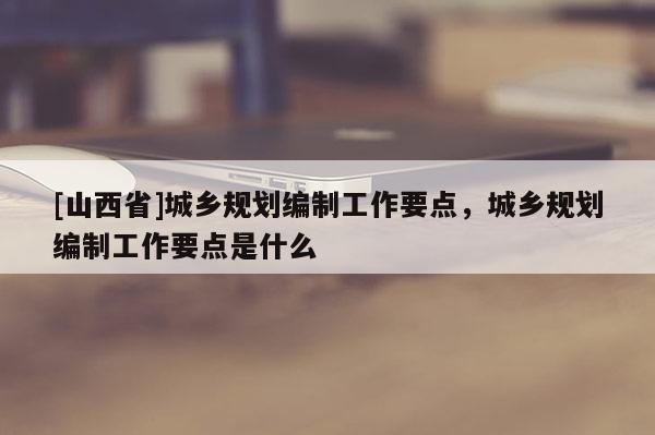 [山西省]城乡规划编制工作要点，城乡规划编制工作要点是什么