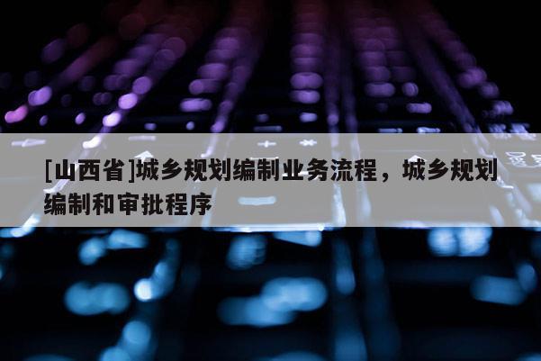 [山西省]城乡规划编制业务流程，城乡规划编制和审批程序