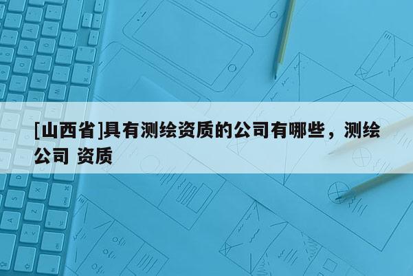 [山西省]具有测绘资质的公司有哪些，测绘公司 资质