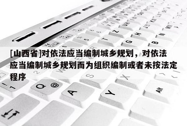 [山西省]对依法应当编制城乡规划，对依法应当编制城乡规划而为组织编制或者未按法定程序