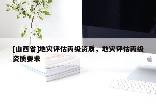 [山西省]地灾评估丙级资质，地灾评估丙级资质要求