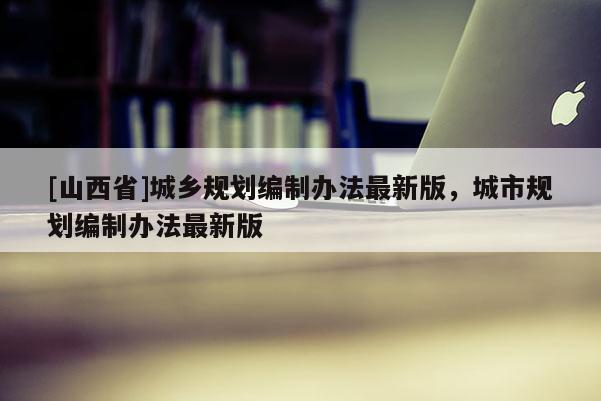[山西省]城乡规划编制办法最新版，城市规划编制办法最新版