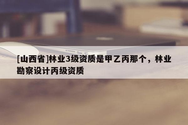 [山西省]林业3级资质是甲乙丙那个，林业勘察设计丙级资质