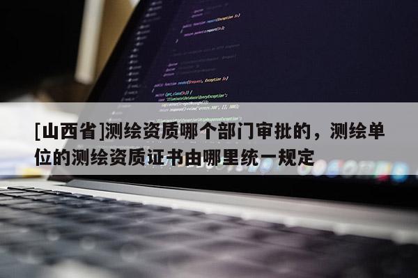 [山西省]测绘资质哪个部门审批的，测绘单位的测绘资质证书由哪里统一规定