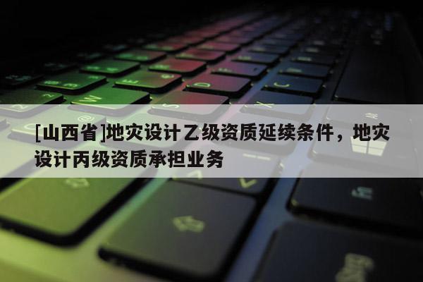 [山西省]地灾设计乙级资质延续条件，地灾设计丙级资质承担业务