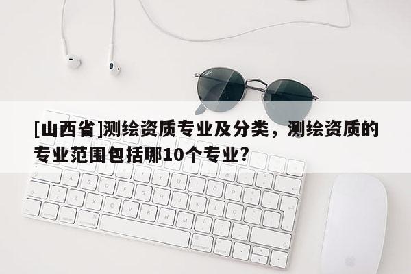 [山西省]测绘资质专业及分类，测绘资质的专业范围包括哪10个专业?