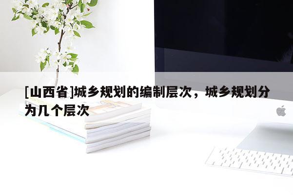 [山西省]城乡规划的编制层次，城乡规划分为几个层次