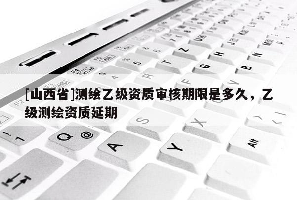 [山西省]测绘乙级资质审核期限是多久，乙级测绘资质延期