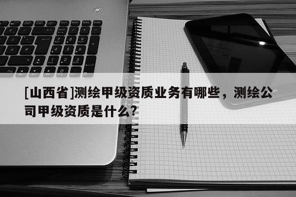 [山西省]测绘甲级资质业务有哪些，测绘公司甲级资质是什么?