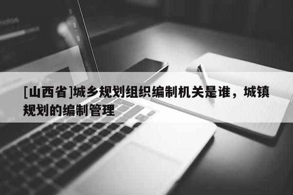 [山西省]城乡规划组织编制机关是谁，城镇规划的编制管理