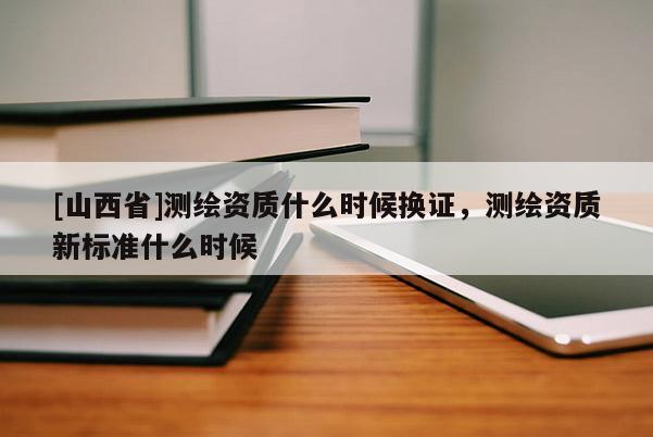 [山西省]测绘资质什么时候换证，测绘资质新标准什么时候