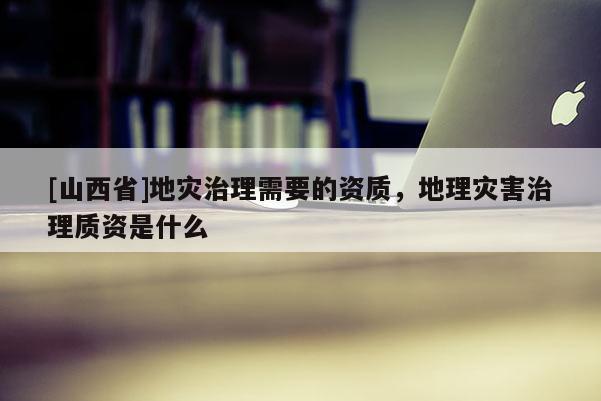 [山西省]地灾治理需要的资质，地理灾害治理质资是什么