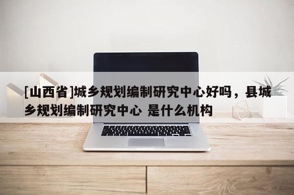 [山西省]城乡规划编制研究中心好吗，县城乡规划编制研究中心 是什么机构