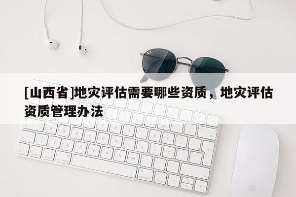 [山西省]地灾评估需要哪些资质，地灾评估资质管理办法