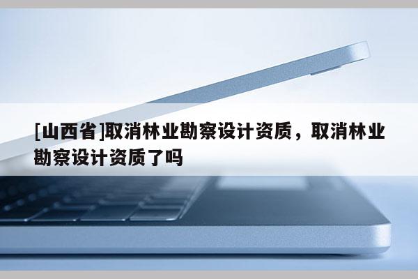 [山西省]取消林业勘察设计资质，取消林业勘察设计资质了吗