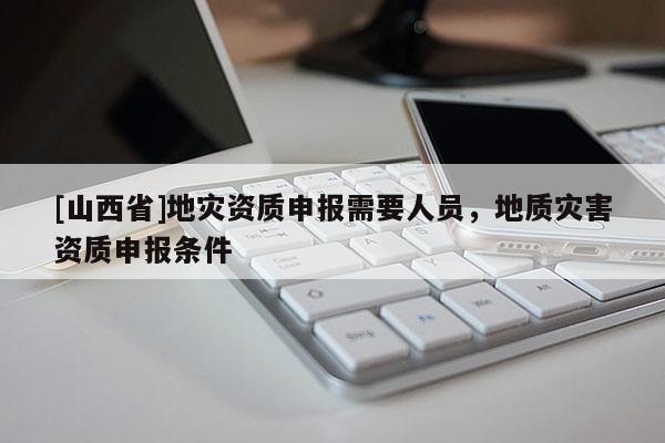 [山西省]地灾资质申报需要人员，地质灾害资质申报条件