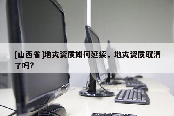 [山西省]地灾资质如何延续，地灾资质取消了吗?