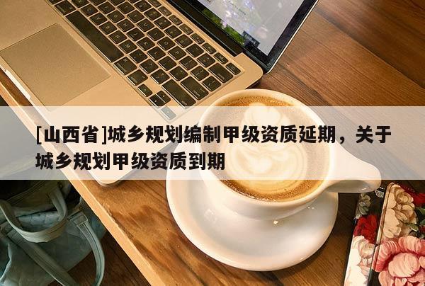 [山西省]城乡规划编制甲级资质延期，关于城乡规划甲级资质到期