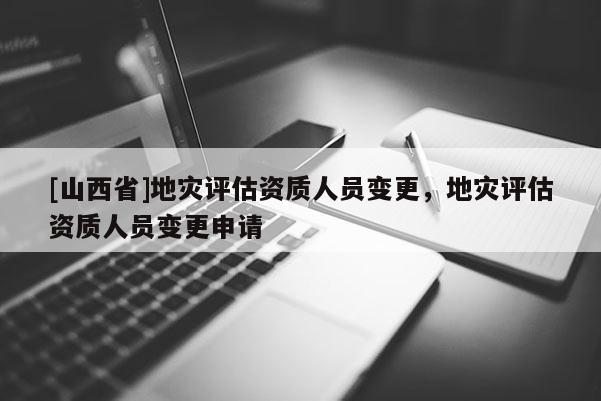 [山西省]地灾评估资质人员变更，地灾评估资质人员变更申请