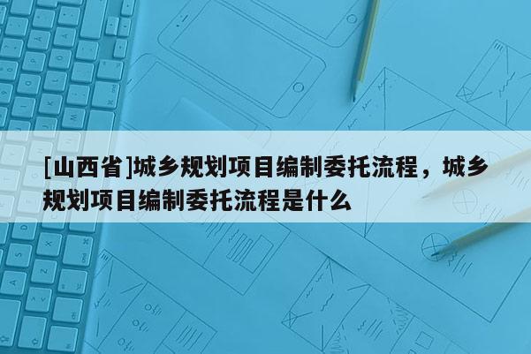 [山西省]城乡规划项目编制委托流程，城乡规划项目编制委托流程是什么