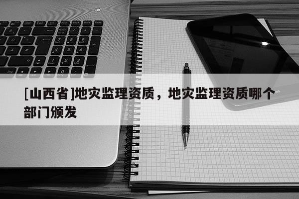 [山西省]地灾监理资质，地灾监理资质哪个部门颁发