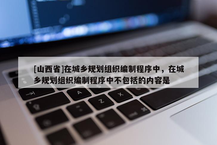 [山西省]在城乡规划组织编制程序中，在城乡规划组织编制程序中不包括的内容是