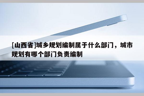 [山西省]城乡规划编制属于什么部门，城市规划有哪个部门负责编制